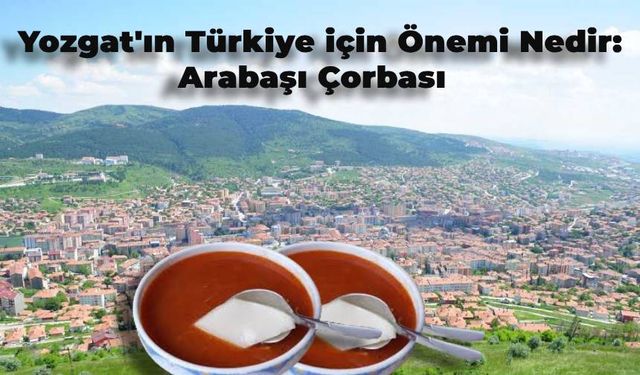 Yozgat’ın Türkiye için Önemi Nedir? Arabaşı Çorbası Nedir?