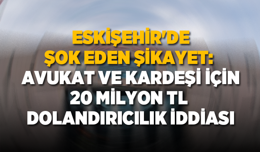 Eskişehir'de şok eden şikayet: Avukat ve kardeşi için 20 Milyon TL dolandırıcılık iddiası